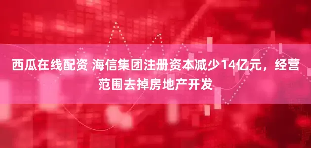 西瓜在线配资 海信集团注册资本减少14亿元，经营范围去掉房地产开发
