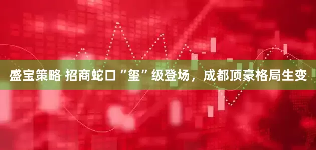 盛宝策略 招商蛇口“玺”级登场，成都顶豪格局生变