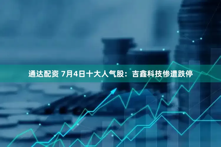 通达配资 7月4日十大人气股：吉鑫科技惨遭跌停