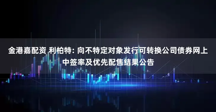 金港嘉配资 利柏特: 向不特定对象发行可转换公司债券网上中签率及优先配售结果公告