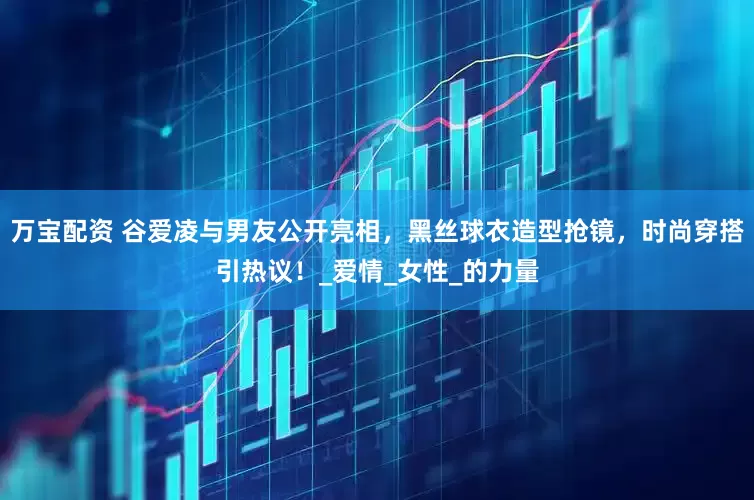 万宝配资 谷爱凌与男友公开亮相，黑丝球衣造型抢镜，时尚穿搭引热议！_爱情_女性_的力量