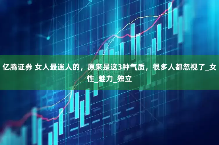 亿腾证券 女人最迷人的，原来是这3种气质，很多人都忽视了_女性_魅力_独立