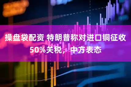 操盘袋配资 特朗普称对进口铜征收50%关税，中方表态