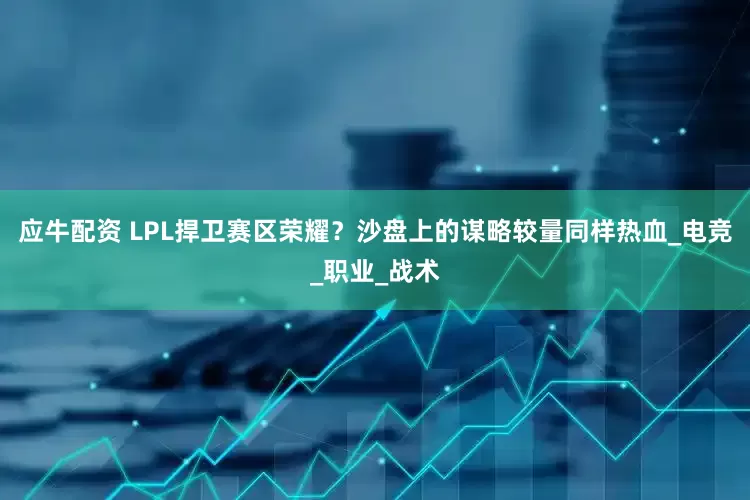 应牛配资 LPL捍卫赛区荣耀？沙盘上的谋略较量同样热血_电竞_职业_战术