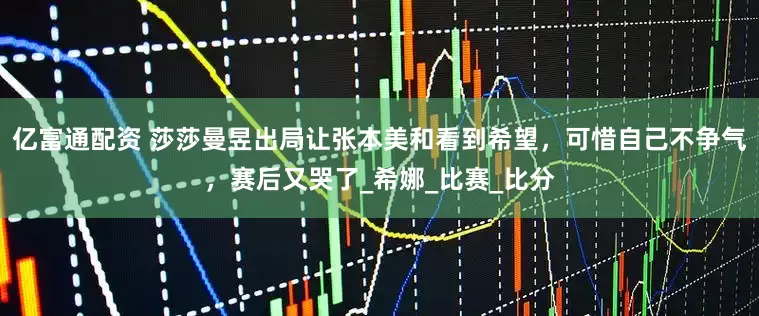 亿富通配资 莎莎曼昱出局让张本美和看到希望，可惜自己不争气，赛后又哭了_希娜_比赛_比分