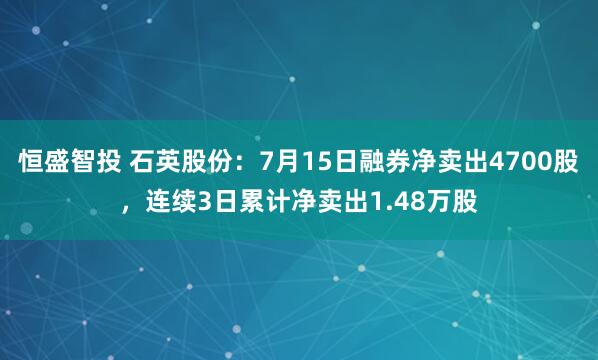 恒盛智投 石英股份：7月15日融券净卖出4700股，连续3日累计净卖出1.48万股