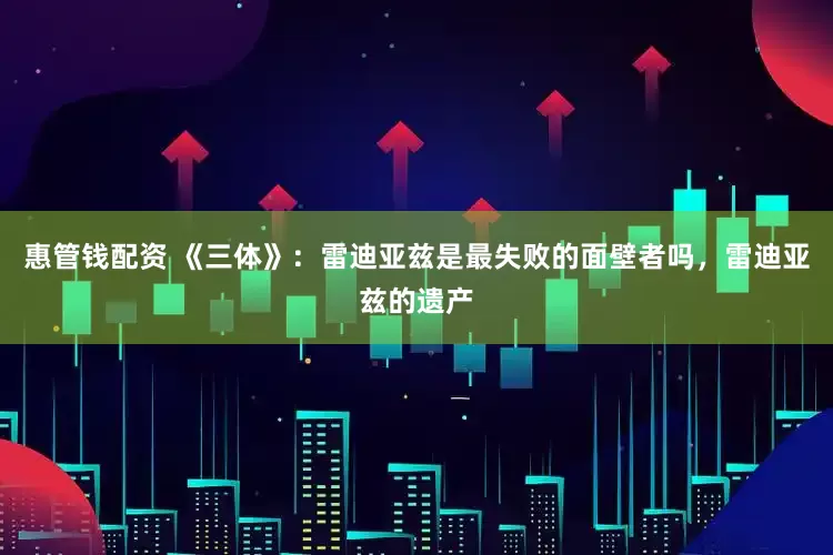 惠管钱配资 《三体》：雷迪亚兹是最失败的面壁者吗，雷迪亚兹的遗产