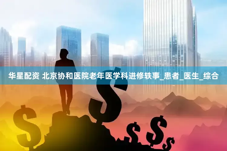 华星配资 北京协和医院老年医学科进修轶事_患者_医生_综合