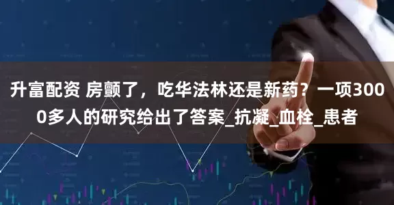 升富配资 房颤了，吃华法林还是新药？一项3000多人的研究给出了答案_抗凝_血栓_患者