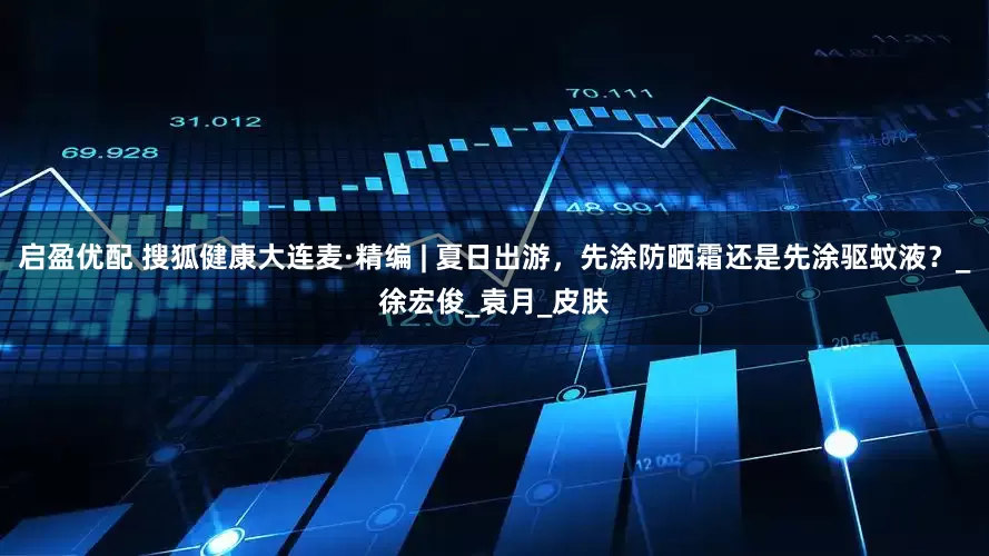 启盈优配 搜狐健康大连麦·精编 | 夏日出游，先涂防晒霜还是先涂驱蚊液？_徐宏俊_袁月_皮肤