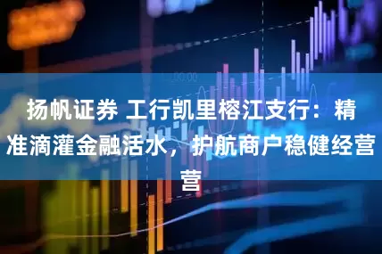 扬帆证券 工行凯里榕江支行：精准滴灌金融活水，护航商户稳健经营