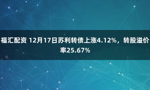 福汇配资 12月17日苏利转债上涨4.12%，转股溢价率25.67%