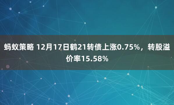 蚂蚁策略 12月17日鹤21转债上涨0.75%，转股溢价率15.58%