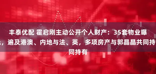 丰泰优配 霍启刚主动公开个人财产：35套物业曝光，遍及港澳、内地与法、英，多项房产与郭晶晶共同持有