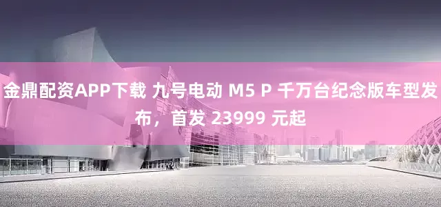 金鼎配资APP下载 九号电动 M5 P 千万台纪念版车型发布，首发 23999 元起