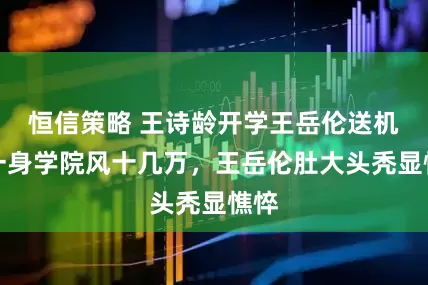 恒信策略 王诗龄开学王岳伦送机，一身学院风十几万，王岳伦肚大头秃显憔悴